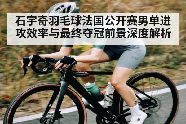 石宇奇羽毛球法国公开赛男单进攻效率与最终夺冠前景深度解析